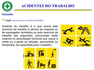 ACIDENTES DO TRABALHO
Conceito:
 Legal: (de acordo com o art.19 da lei 8.213/1991)
Acidente do trabalho é o que ocorre pelo
exercício do trabalho a serviço de empresa ou
de empregador doméstico ou pelo exercício do
trabalho dos segurados, provocando lesão
corporal ou perturbação funcional que cause a
morte ou a perda ou redução, permanente ou
temporária, da capacidade para o trabalho .
 