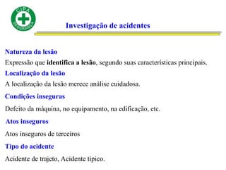 Investigação de acidentes
Natureza da lesão
Expressão que identifica a lesão, segundo suas características principais.
Localização da lesão
A localização da lesão merece análise cuidadosa.
Condições inseguras
Defeito da máquina, no equipamento, na edificação, etc.
Atos inseguros
Atos inseguros de terceiros
Tipo do acidente
Acidente de trajeto, Acidente típico.
 