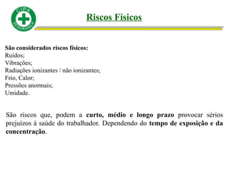 Riscos Físicos
São considerados riscos físicos:
Ruídos;
Vibrações;
Radiações ionizantes / não ionizantes;
Frio, Calor;
Pressões anormais;
Umidade.
São riscos que, podem a curto, médio e longo prazo provocar sérios
prejuízos à saúde do trabalhador. Dependendo do tempo de exposição e da
concentração.
 