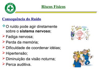Consequência do Ruído
O ruído pode agir diretamente
sobre o sistema nervoso;
 Fadiga nervosa;
 Perda da memória;
 Dificuldade de coordenar idéias;
 Hipertensão;
 Diminuição da visão noturna;
 Perca auditiva.
Riscos Físicos
 