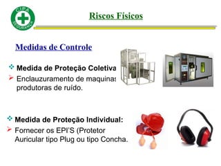 Medidas de Controle
 Medida de Proteção Coletiva:
 Enclauzuramento de maquinas
produtoras de ruído.
 Medida de Proteção Individual:
 Fornecer os EPI’S (Protetor
Auricular tipo Plug ou tipo Concha.
Riscos Físicos
 