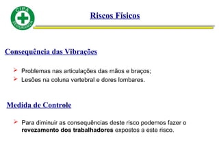 Consequência das Vibrações
 Problemas nas articulações das mãos e braços;
 Lesões na coluna vertebral e dores lombares.
Medida de Controle
 Para diminuir as consequências deste risco podemos fazer o
revezamento dos trabalhadores expostos a este risco.
Riscos Físicos
 