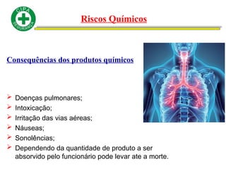 Consequências dos produtos químicos
 Doenças pulmonares;
 Intoxicação;
 Irritação das vias aéreas;
 Náuseas;
 Sonolências;
 Dependendo da quantidade de produto a ser
absorvido pelo funcionário pode levar ate a morte.
Riscos Químicos
 