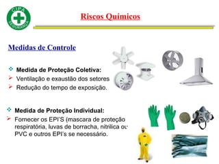Medidas de Controle
 Medida de Proteção Coletiva:
 Ventilação e exaustão dos setores
 Redução do tempo de exposição.
 Medida de Proteção Individual:
 Fornecer os EPI’S (mascara de proteção
respiratória, luvas de borracha, nitrilica ou
PVC e outros EPI’s se necessário.
Riscos Químicos
 