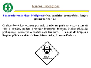 Riscos Biológicos
São considerados riscos biológicos: vírus, bactérias, protozoários, fungos
parasitas e bacilos.
Os riscos biológicos ocorrem por meio de microorganismos que, em contato
com o homem, podem provocar inúmeras doenças. Muitas atividades
profissionais favorecem o contato com tais riscos. É o caso de hospitais,
limpeza pública (coleta de lixo), laboratórios, Almoxarifado e etc.
 