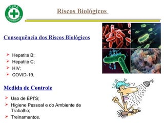  Hepatite B;
 Hepatite C;
 HIV;
 COVID-19.
Consequência dos Riscos Biológicos
Medida de Controle
 Uso de EPI’S;
 Higiene Pessoal e do Ambiente de
Trabalho;
 Treinamentos.
Riscos Biológicos
 