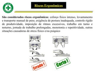 Riscos Ergonômicos
São considerados riscos ergonômicos: esforço físico intenso, levantamento
e transporte manual de peso, exigência de postura inadequada, controle rígido
de produtividade, imposição de ritmos excessivos, trabalho em turno e
noturno, jornada de trabalho prolongadas, monotonia e repetitividade, outras
situações causadoras de stress físico e/ou psíquico
 
