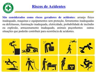 Riscos de Acidentes
São considerados como riscos geradores de acidentes: arranjo físico
inadequado, maquinas e equipamentos sem proteção, ferramentas inadequadas
ou defeituosas, iluminação inadequada, eletricidade, probabilidade de incêndio
ou explosão, armazenamento inadequado, animais peçonhentos outras
situações que poderão contribuir para ocorrência de acidentes.
 