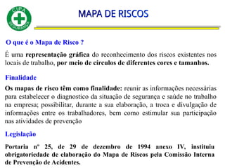 O que é o Mapa de Risco ?
É uma representação gráfica do reconhecimento dos riscos existentes nos
locais de trabalho, por meio de círculos de diferentes cores e tamanhos.
Finalidade
Os mapas de risco têm como finalidade: reunir as informações necessárias
para estabelecer o diagnostico da situação de segurança e saúde no trabalho
na empresa; possibilitar, durante a sua elaboração, a troca e divulgação de
informações entre os trabalhadores, bem como estimular sua participação
nas atividades de prevenção
Legislação
Portaria nº 25, de 29 de dezembro de 1994 anexo IV, instituiu
obrigatoriedade de elaboração do Mapa de Riscos pela Comissão Interna
de Prevenção de Acidentes.
 
