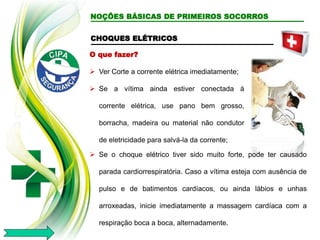 CHOQUES ELÉTRICOS
O que fazer?
 Ver Corte a corrente elétrica imediatamente;
 Se a vítima ainda estiver conectada à
corrente elétrica, use pano bem grosso,
borracha, madeira ou material não condutor
de eletricidade para salvá-la da corrente;
 Se o choque elétrico tiver sido muito forte, pode ter causado
parada cardiorrespiratória. Caso a vítima esteja com ausência de
pulso e de batimentos cardíacos, ou ainda lábios e unhas
arroxeadas, inicie imediatamente a massagem cardíaca com a
respiração boca a boca, alternadamente.
NOÇÕES BÁSICAS DE PRIMEIROS SOCORROS
 