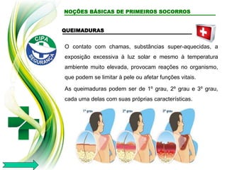 QUEIMADURAS
O contato com chamas, substâncias super-aquecidas, a
exposição excessiva à luz solar e mesmo à temperatura
ambiente muito elevada, provocam reações no organismo,
que podem se limitar à pele ou afetar funções vitais.
As queimaduras podem ser de 1º grau, 2º grau e 3º grau,
cada uma delas com suas próprias características.
NOÇÕES BÁSICAS DE PRIMEIROS SOCORROS
 