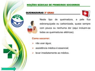 QUEIMADURAS 3º GRAU
Neste tipo de queimadura, a pele fica
esbranquiçada ou carbonizada, quase sempre
com pouca ou nenhuma dor (aqui incluem-se
todas as queimaduras elétricas).
Como socorrer:
 não usar água;
 assistência médica é essencial;
 levar imediatamente ao médico.
NOÇÕES BÁSICAS DE PRIMEIROS SOCORROS
 