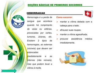 HEMORRAGIAS
Hemorragia é a perda de
sangue que acontece
quando há rompimento
de veias ou artérias,
provocadas por cortes,
tumores, úlceras, etc.
Existem 2 tipos de
hemorragias, as externas
(visíveis) que devem ser
estancadas
imediatamente e as
internas (não visíveis),
mas que podem levar a
vítima à morte.
Como socorrer:
 manter a vítima deitada com a
cabeça para o lado;
 afrouxar suas roupas;
 manter a vítima agasalhada;
 procurar assistência médica
imediatamente.
NOÇÕES BÁSICAS DE PRIMEIROS SOCORROS
 