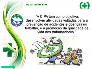 OBJETIVO DA CIPA
“A CIPA tem como objetivo,
desenvolver atividades voltadas para a
prevenção de acidentes e doenças no
trabalho, e a promoção da qualidade de
vida dos trabalhadores.”
 