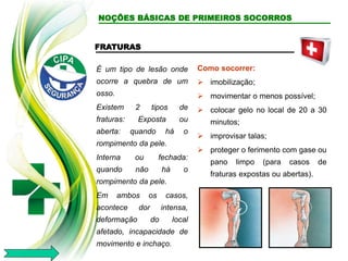 FRATURAS
É um tipo de lesão onde
ocorre a quebra de um
osso.
Existem 2 tipos de
fraturas: Exposta ou
aberta: quando há o
rompimento da pele.
Interna ou fechada:
quando não há o
rompimento da pele.
Em ambos os casos,
acontece dor intensa,
deformação do local
afetado, incapacidade de
movimento e inchaço.
Como socorrer:
 imobilização;
 movimentar o menos possível;
 colocar gelo no local de 20 a 30
minutos;
 improvisar talas;
 proteger o ferimento com gase ou
pano limpo (para casos de
fraturas expostas ou abertas).
NOÇÕES BÁSICAS DE PRIMEIROS SOCORROS
 