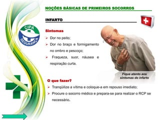 INFARTO
Sintomas
 Dor no peito;
 Dor no braço e formigamento
no ombro e pescoço;
 Fraqueza, suor, náusea e
respiração curta.
O que fazer?
 Tranqüilize a vítima e coloque-a em repouso imediato;
 Procure o socorro médico e prepara-se para realizar o RCP se
necessário.
Fique atento aos
sintomas do infarto
NOÇÕES BÁSICAS DE PRIMEIROS SOCORROS
 
