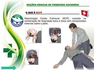 O QUE É RCP?
Reanimação Cardio Pulmonar (RCP), consiste na
combinação de respiração boca a boca com compressões
externas sobre o peito.
NOÇÕES BÁSICAS DE PRIMEIROS SOCORROS
 