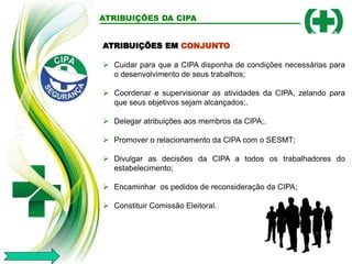 ATRIBUIÇÕES EM CONJUNTO
 Cuidar para que a CIPA disponha de condições necessárias para
o desenvolvimento de seus trabalhos;
 Coordenar e supervisionar as atividades da CIPA, zelando para
que seus objetivos sejam alcançados;.
 Delegar atribuições aos membros da CIPA;.
 Promover o relacionamento da CIPA com o SESMT;
 Divulgar as decisões da CIPA a todos os trabalhadores do
estabelecimento;
 Encaminhar os pedidos de reconsideração da CIPA;
 Constituir Comissão Eleitoral.
ATRIBUIÇÕES DA CIPA
 