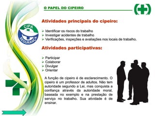 Atividades principais do cipeiro:
 Identificar os riscos do trabalho
 Investigar acidentes de trabalho
 Verificações, inspeções e avaliações nos locais de trabalho.
Atividades participativas:
 Participar
 Colaborar
 Divulgar
 Orientar
O PAPEL DO CIPEIRO
A função de cipeiro é de esclarecimento. O
cipeiro é um professor de adultos. Não tem
autoridade segundo a Lei, mas conquista a
confiança através da autoridade moral,
baseada no exemplo e na prestação de
serviço no trabalho. Sua atividade é de
ensinar.
 