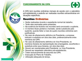 FUNCIONAMENTO DA CIPA
Reuniões Ordinárias
 Serão realizadas durante o expediente normal de trabalho.
 Terão atas assinadas pelos presentes.
 Na ausência de titulares nas reuniões será convocado o suplente.
 O membro titular perderá o mandato, sendo substituído pelo
suplente, quando faltar a mais de quatro reuniões ordinárias sem
justificativas.
 No caso de afastamento definitivo do Presidente, a empresa
indicará o substituto em dois dias úteis, preferencialmente entre
membros da CIPA.
 No caso de afastamento definitivo do Vice-Presidente, os
membros titulares da representação dos empregados, escolherão o
substituto entre seus titulares, em dois dias úteis.
A CIPA terá reuniões ordinárias mensais de acordo com o calendário
pré-estabelecido e poderão ser realizadas reuniões extraordinárias em
situações específicas.
 Devem ser coordenadas pelo Presidente ou Vice-Presidente.
 Deverá ser respeitado calendário pré-estabelecido.
 Tratar exclusivamente de assuntos da CIPA.
 Execução do Plano de Trabalho.
 Utilização adequada do tempo.
 
