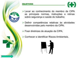 OBJETIVOS
 Levar ao conhecimento do membro da CIPA
as principais normas, instruções e rotinas
sobre segurança e saúde do trabalho;
 Definir competências relativas às atividades
desenvolvidas pelo membro da CIPA;
 Fixar diretrizes de atuação da CIPA;
 Conhecer e identificar Riscos Ambientais.
 