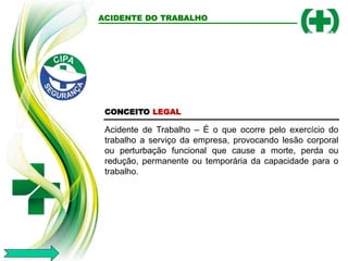 ACIDENTE DO TRABALHO
CONCEITO LEGAL
Acidente de Trabalho – É o que ocorre pelo exercício do
trabalho a serviço da empresa, provocando lesão corporal
ou perturbação funcional que cause a morte, perda ou
redução, permanente ou temporária da capacidade para o
trabalho.
 