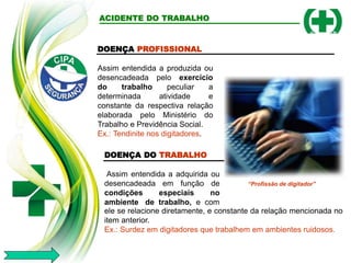 DOENÇA DO TRABALHO
Assim entendida a adquirida ou
desencadeada em função de
condições especiais no
ambiente de trabalho, e com
ele se relacione diretamente, e constante da relação mencionada no
item anterior.
Ex.: Surdez em digitadores que trabalhem em ambientes ruidosos.
ACIDENTE DO TRABALHO
DOENÇA PROFISSIONAL
Assim entendida a produzida ou
desencadeada pelo exercício
do trabalho peculiar a
determinada atividade e
constante da respectiva relação
elaborada pelo Ministério do
Trabalho e Previdência Social.
Ex.: Tendinite nos digitadores.
“Profissão de digitador”
 