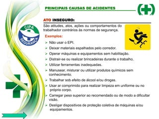 ATO INSEGURO:
São atitudes, atos, ações ou comportamentos do
trabalhador contrários às normas de segurança.
Exemplos:
 Não usar o EPI.
 Deixar materiais espalhados pelo corredor.
 Operar máquinas e equipamentos sem habilitação.
 Distrair-se ou realizar brincadeiras durante o trabalho.
 Utilizar ferramentas inadequadas.
 Manusear, misturar ou utilizar produtos químicos sem
conhecimento.
 Trabalhar sob efeito de álcool e/ou drogas.
 Usar ar comprimido para realizar limpeza em uniforme ou no
próprio corpo.
 Carregar peso superior ao recomendado ou de modo a dificultar
visão.
 Desligar dispositivos de proteção coletiva de máquinas e/ou
equipamentos.
PRINCIPAIS CAUSAS DE ACIDENTES
 