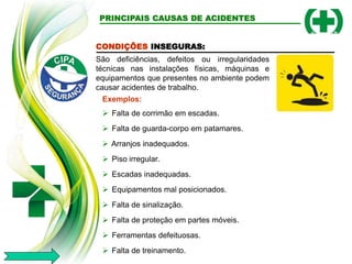 CONDIÇÕES INSEGURAS:
São deficiências, defeitos ou irregularidades
técnicas nas instalações físicas, máquinas e
equipamentos que presentes no ambiente podem
causar acidentes de trabalho.
Exemplos:
 Falta de corrimão em escadas.
 Falta de guarda-corpo em patamares.
 Arranjos inadequados.
 Piso irregular.
 Escadas inadequadas.
 Equipamentos mal posicionados.
 Falta de sinalização.
 Falta de proteção em partes móveis.
 Ferramentas defeituosas.
 Falta de treinamento.
PRINCIPAIS CAUSAS DE ACIDENTES
 