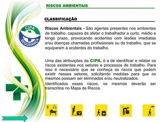 RISCOS AMBIENTAIS
CLASSIFICAÇÃO
Riscos Ambientais - São agentes presentes nos ambientes
de trabalho, capazes de afetar o trabalhador a curto, médio e
longo prazo, provocando acidentes com lesões imediatas
e/ou doenças chamadas profissionais ou do trabalho, que se
equiparam á acidentes do trabalho.
Uma das atribuições da CIPA, é a de identificar e relatar os
riscos existentes nos setores e processos de trabalho. Para
isso é necessário que se conheça os riscos que podem
existir nesses setores, solicitando medidas para que os
mesmos possam ser eliminados e/ou neutralizados.
Identificados esses riscos, os mesmos deverão ser
transcritos no Mapa de Riscos.
 