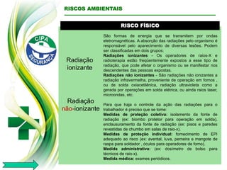 RISCO FÍSICO
Radiação
ionizante
São formas de energia que se transmitem por ondas
eletromagnéticas. A absorção das radiações pelo organismo é
responsável pelo aparecimento de diversas lesões. Podem
ser classificadas em dois grupos:
Radiações ionizantes - Os operadores de raios-X e
radioterapia estão freqüentemente expostos a esse tipo de
radiação, que pode afetar o organismo ou se manifestar nos
descendentes das pessoas expostas.
Radiações não ionizantes - São radiações não ionizantes a
radiação infravermelha, proveniente de operação em fornos ,
ou de solda oxiacetilênica, radiação ultravioleta como a
gerada por operações em solda elétrica, ou ainda raios laser,
microondas, etc.
Para que haja o controle da ação das radiações para o
trabalhador é preciso que se tome:
Medidas de proteção coletiva: isolamento da fonte de
radiação (ex: biombo protetor para operação em solda),
enclausuramento da fonte de radiação (ex: pisos e paredes
revestidas de chumbo em salas de raio-x).
Medidas de proteção individual: fornecimento de EPI
adequado ao risco (ex: avental, luva, perneira e mangote de
raspa para soldador , óculos para operadores de forno).
Medida administrativa: (ex: dosímetro de bolso para
técnicos de raio-x).
Medida médica: exames periódicos.
RISCOS AMBIENTAIS
Radiação
não-ionizante
 