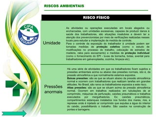 RISCO FÍSICO
Umidade
As atividades ou operações executadas em locais alagados ou
encharcadas, com umidades excessivas, capazes de produzir danos à
saúde dos trabalhadores, são situações insalubres e devem ter a
atenção dos prevencionistas por meio de verificações realizadas nesses
locais para estudar a implantação de medida de controle.
Para o controle da exposição do trabalhador à umidade podem ser
tomadas medidas de proteção coletiva (como o estudo de
modificações no processo do trabalho, colocação de estrados de
madeira, ralos para escoamento) e medidas de proteção individual
(como o fornecimento do EPI - luvas de borracha, botas, avental para
trabalhadores em galvanoplastia, cozinha, limpeza etc).
RISCOS AMBIENTAIS
Pressões
anormais
Há uma série de atividades em que os trabalhadores ficam sujeitos a
pressões ambientais acima ou abaixo das pressões normais, isto é, da
pressão atmosférica a que normalmente estamos expostos.
Baixas pressões: são as que se situam abaixo da pressão atmosférica
normal e ocorrem com trabalhadores que realizam tarefas em grandes
altitudes. No Brasil, são raros os trabalhadores expostos a este risco.
Altas pressões: são as que se situam acima da pressão atmosférica
normal. Ocorrem em trabalhos realizados em tubulações de ar
comprimido, máquinas de perfuração, caixões pneumáticos e trabalhos
executados por mergulhadores. Ex: caixões pneumáticos,
compartimentos estanques instalados nos fundos dos mares, rios, e
represas onde é injetado ar comprimido que expulsa a água do interior
do caixão, possibilitando o trabalho. São usados na construção de
pontes e barragens.
 