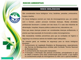 RISCO BIOLÓGICOS
São considerados riscos biológicos: vírus, bactérias, parasitas, protozoários,
fungos e bacilos.
Os riscos biológicos ocorrem por meio de microorganismos que, em contato
com o homem, podem provocar inúmeras doenças. Muitas atividades
profissionais favorecem o contato com tais riscos. É o caso das indústrias de
alimentação, hospitais, limpeza pública (coleta de lixo), laboratórios, etc.
Para que essas doenças possam ser consideradas doenças profissionais, é
preciso que haja exposição do funcionário a estes microorganismos.
São necessárias medidas preventivas para que as condições de higiene e
segurança nos diversos setores de trabalho sejam adequadas.
De maneira geral, as medidas de segurança para os riscos biológicos
envolvem:
 Conhecimento da Legislação Brasileira de Biossegurança, especialmente
das Normas de Biossegurança emitidas pela Comissão Técnica Nacional
de Biossegurança;
 O conhecimento dos riscos pelo manipulador;
 A formação e informação das pessoas envolvidas, principalmente no que
se refere à maneira como essa contaminação pode ocorrer, o que implica
no conhecimento amplo do microrganismo ou vetor com o qual se trabalha;
RISCOS AMBIENTAIS
 