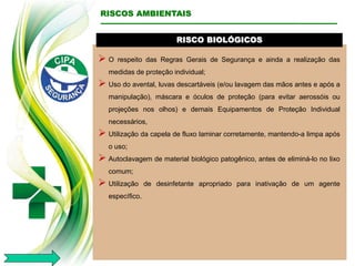 RISCO BIOLÓGICOS
 O respeito das Regras Gerais de Segurança e ainda a realização das
medidas de proteção individual;
 Uso do avental, luvas descartáveis (e/ou lavagem das mãos antes e após a
manipulação), máscara e óculos de proteção (para evitar aerossóis ou
projeções nos olhos) e demais Equipamentos de Proteção Individual
necessários,
 Utilização da capela de fluxo laminar corretamente, mantendo-a limpa após
o uso;
 Autoclavagem de material biológico patogênico, antes de eliminá-lo no lixo
comum;
 Utilização de desinfetante apropriado para inativação de um agente
específico.
RISCOS AMBIENTAIS
 