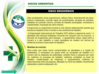 RISCO ERGONÔMICO
São considerados riscos ergonômicos: esforço físico, levantamento de peso,
postura inadequada, controle rígido de produtividade, situação de estresse,
trabalhos em período noturno, jornada de trabalho prolongada, monotonia e
repetitividade, imposição de rotina intensa.
A ergonomia ou engenharia humana é uma ciência relativamente recente que
estuda as relações entre o homem e seu ambiente de trabalho.
A Organização Internacional do Trabalho (OIT) define a ergonomia como " a
aplicação das ciências biológicas humanas em conjunto com os recursos e
técnicas da engenharia para alcançar o ajustamento mútuo, ideal entre o
homem e o seu trabalho, e cujos resultados se medem em termos de
eficiência humana e bem-estar no trabalho".
Medidas de controle
Para evitar que estes riscos comprometam as atividades e a saúde do
trabalhador, é necessário um ajuste entre as condições de trabalho e o
homem sob os aspectos de praticidade, conforto físico e psíquico por meio
de: melhoria no processo de trabalho, melhores condições no local de
trabalho, modernização de máquinas e equipamentos, melhoria no
relacionamento entre as pessoas, alteração no ritmo de trabalho, ferramentas
adequadas, postura adequada, etc.
RISCOS AMBIENTAIS
 