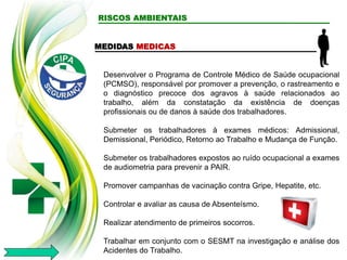 RISCOS AMBIENTAIS
MEDIDAS MEDICAS
Desenvolver o Programa de Controle Médico de Saúde ocupacional
(PCMSO), responsável por promover a prevenção, o rastreamento e
o diagnóstico precoce dos agravos à saúde relacionados ao
trabalho, além da constatação da existência de doenças
profissionais ou de danos à saúde dos trabalhadores.
Submeter os trabalhadores à exames médicos: Admissional,
Demissional, Periódico, Retorno ao Trabalho e Mudança de Função.
Submeter os trabalhadores expostos ao ruído ocupacional a exames
de audiometria para prevenir a PAIR.
Promover campanhas de vacinação contra Gripe, Hepatite, etc.
Controlar e avaliar as causa de Absenteísmo.
Realizar atendimento de primeiros socorros.
Trabalhar em conjunto com o SESMT na investigação e análise dos
Acidentes do Trabalho.
 