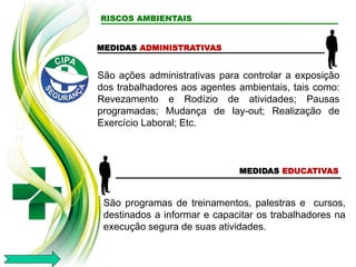 RISCOS AMBIENTAIS
MEDIDAS ADMINISTRATIVAS
MEDIDAS EDUCATIVAS
São programas de treinamentos, palestras e cursos,
destinados a informar e capacitar os trabalhadores na
execução segura de suas atividades.
São ações administrativas para controlar a exposição
dos trabalhadores aos agentes ambientais, tais como:
Revezamento e Rodízio de atividades; Pausas
programadas; Mudança de lay-out; Realização de
Exercício Laboral; Etc.
 