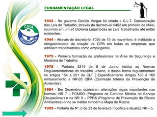 FUNDAMENTAÇÃO LEGAL
1943 - No governo Getúlio Vargas foi criada a C.L.T. Consolidação
das Leis do Trabalho, através do decreto-lei 5452 em primeiro de Maio,
reunindo em um só Diploma Legal todas as Leis Trabalhistas até então
existentes.
1944 - Através do decreto-lei 7036 de 10 de novembro, é instituída a
obrigatoriedade da criação da CIPA em todas as empresas que
admitem trabalhadores como empregados.
1975 - Primeira formação de profissionais na Área de Segurança e
Medicina do Trabalho.
1978 - Portaria 3214 de 8 de Junho institui as Normas
Regulamentadoras do trabalho urbano, e dessa forma regulamentam
os artigos 154 a 201 da CLT ( Especificamente Artigos 163 à 165
embasamento a NR-05 CIPA (Comissão Interna de Prevenção de
Acidentes).
1994 - Em Dezembro, ocorreram alterações legais importantes nas
normas: NR 7 – PCMSO (Programa de Controle Médico do Serviço
Ocupacional) e na NR 9 – PPRA (Programa de Prevenção de Riscos
Ambientais) onde se institui também o Mapa de Riscos.
1999 - Portaria de Nº. 8 de 23 de fevereiro modifica e atualiza NR - 5.
 