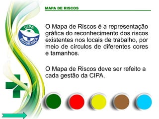 O Mapa de Riscos é a representação
gráfica do reconhecimento dos riscos
existentes nos locais de trabalho, por
meio de círculos de diferentes cores
e tamanhos.
O Mapa de Riscos deve ser refeito a
cada gestão da CIPA.
MAPA DE RISCOS
 