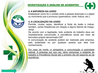 INVESTIGAÇÃO E ANÁLISE DE ACIDENTES
4. A NATUREZA DA LESÃO
Estabelecer como foi o contato entre a pessoa lesionada e o objeto
ou movimento que a provocou (queimadura, corte, fratura, etc.).
5. A LOCALIZAÇÃO DA LESÃO
Permite, muitas vezes, identificar a fonte da lesão e indicar,
também, certas freqüências em relação a alguns fatores de insegu-
rança.
De acordo com a legislação, todo acidente do trabalho deve ser
imediatamente comunicado à previdência social por meio de
formulário próprio denominado CAT.
A comunicação do acidente poderá ser realizada pela empresa,
pelo acidentado ou por qualquer pessoa que dele tiver
conhecimento.
Em caso de morte, é obrigatória a comunicação à autoridade
policial. A empresa por sua vez, deve comunicar o acidente do
trabalho à Previdência Social até o primeiro dia útil seguinte ao da
ocorrência.
 