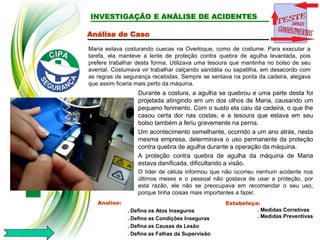 INVESTIGAÇÃO E ANÁLISE DE ACIDENTES
Análise de Caso
Maria estava costurando cuecas na Overloque, como de costume. Para executar a
tarefa, ela manteve a lente de proteção contra quebra de agulha levantada, pois
prefere trabalhar desta forma. Utilizava uma tesoura que mantinha no bolso de seu
avental. Costumava vir trabalhar calçando sandália ou sapatilha, em desacordo com
as regras de segurança recebidas. Sempre se sentava na ponta da cadeira, alegava
que assim ficaria mais perto da máquina.
Analise:
. Defina os Atos Inseguros
. Defina as Condições Inseguras
. Defina as Causas da Lesão
. Defina as Falhas da Supervisão
Estabeleça:
. Medidas Corretivas
. Medidas Preventivas
Durante a costura, a agulha se quebrou e uma parte desta foi
projetada atingindo em um dos olhos de Maria, causando um
pequeno ferimento. Com o susto ela caiu da cadeira, o que lhe
casou certa dor nas costas, e a tesoura que estava em seu
bolso também a feriu gravemente na perna.
Um acontecimento semelhante, ocorrido a um ano atrás, nesta
mesma empresa, determinava o uso permanente da proteção
contra quebra de agulha durante a operação da máquina.
A proteção contra quebra de agulha da máquina de Maria
estava danificada, dificultando a visão.
O líder de célula informou que não ocorreu nenhum acidente nos
últimos meses e o pessoal não gostava de usar a proteção, por
esta razão, ele não se preocupava em recomendar o seu uso,
porque tinha coisas mais importantes a fazer.
 