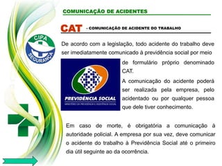 COMUNICAÇÃO DE ACIDENTES
CAT
De acordo com a legislação, todo acidente do trabalho deve
ser imediatamente comunicado à previdência social por meio
- COMUNICAÇÃO DE ACIDENTE DO TRABALHO
Em caso de morte, é obrigatória a comunicação à
autoridade policial. A empresa por sua vez, deve comunicar
o acidente do trabalho à Previdência Social até o primeiro
dia útil seguinte ao da ocorrência.
de formulário próprio denominado
CAT.
A comunicação do acidente poderá
ser realizada pela empresa, pelo
acidentado ou por qualquer pessoa
que dele tiver conhecimento.
 