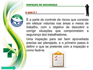 INSPEÇÃO DE SEGURANÇA
O QUE É ?
É a parte do controle de riscos que consiste
em efetuar vistorias nas áreas e meios de
trabalho, com o objetivo de descobrir e
corrigir situações que comprometam a
segurança dos trabalhadores.
Uma inspeção para ser bem aproveitada
precisa ser planejada, e o primeiro passo é
definir o que se pretende com a inspeção e
como fazê-la.
 