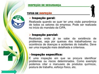 TIPOS DE INSPEÇÃO
 Inspeção geral:
Realizada quando se quer ter uma visão panorâmica
de todos os setores da empresa. Pode ser realizada
no início do mandato da CIPA.
 Inspeção parcial:
Realizada onde já se sabe da existência de
problemas, seja por queixas dos trabalhadores ou
ocorrência de doenças e acidentes do trabalho. Deve
ser uma inspeção mais detalhada e criteriosa.
Inspeção específica:
É uma inspeção em que se procura identificar
problemas ou riscos determinados. Como exemplo
podemos citar o manuseio de produtos químicos,
postura de trabalho, esforço físico, etc.
INSPEÇÃO DE SEGURANÇA
 