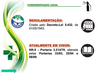FUNDAMENTAÇÃO LEGAL
REGULAMENTAÇÃO:
Criada pelo Decreto-Lei 5.432, de
01/05/1943.
ATUALMENTE EM VIGOR:
NR-5 - Portaria 3.214/78, alterada
pelas Portarias 33/83, 25/94 e
08/99.
 