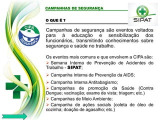 CAMPANHAS DE SEGURANÇA
O QUE É ?
Campanhas de segurança são eventos voltados
para á educação e sensibilização dos
funcionários, transmitindo conhecimentos sobre
segurança e saúde no trabalho.
Os eventos mais comuns e que envolvem a CIPA são:
 Semana Interna de Prevenção de Acidentes do
Trabalho - SIPAT;
 Campanha Interna de Prevenção da AIDS;
 Campanha Interna Antitabagismo;
 Campanhas de promoção da Saúde (Contra
Dengue; vacinação; exame de vista; triagem; etc.)
 Campanhas de Meio Ambiente;
 Campanha de ações socials (coleta de óleo de
cozinha; doação de agasalho; etc.)
 