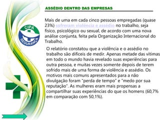 ASSÉDIO DENTRO DAS EMPRESAS
Mais de uma em cada cinco pessoas empregadas (quase
23%) sofreram violência e assédio no trabalho, seja
físico, psicológico ou sexual, de acordo com uma nova
análise conjunta, feita pela Organização Internacional do
Trabalho.
O relatório constatou que a violência e o assédio no
trabalho são difíceis de medir. Apenas metade das vítimas
em todo o mundo havia revelado suas experiências para
outra pessoa, e muitas vezes somente depois de terem
sofrido mais de uma forma de violência e assédio. Os
motivos mais comuns apresentados para a não
divulgação foram “perda de tempo” e “medo por sua
reputação”. As mulheres eram mais propensas a
compartilhar suas experiências do que os homens (60,7%
em comparação com 50,1%).
 