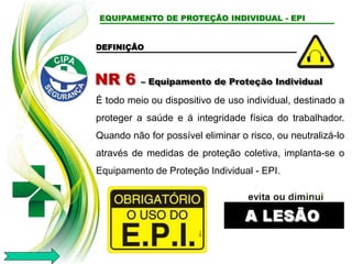 EQUIPAMENTO DE PROTEÇÃO INDIVIDUAL - EPI
DEFINIÇÃO
NR 6 – Equipamento de Proteção Individual
É todo meio ou dispositivo de uso individual, destinado a
proteger a saúde e á integridade física do trabalhador.
Quando não for possível eliminar o risco, ou neutralizá-lo
através de medidas de proteção coletiva, implanta-se o
Equipamento de Proteção Individual - EPI.
 