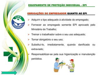 EQUIPAMENTO DE PROTEÇÃO INDIVIDUAL - EPI
OBRIGAÇÕES DO EMPREGADOR QUANTO AO EPI
 Adquirir o tipo adequado à atividade do empregado;
 Fornecer ao empregado somente EPI aprovado pelo
Ministério do Trabalho;
 Treinar o trabalhador sobre o seu uso adequado;
 Tornar obrigatório o seu uso;
 Substituí-lo, imediatamente, quando danificado ou
extraviado;
 Responsabilizar-se pela sua higienização e manutenção
periódica.
 