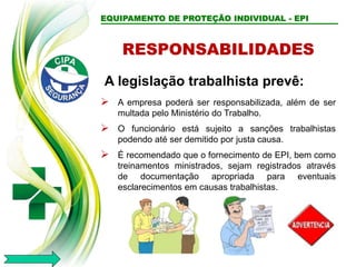 RESPONSABILIDADES
A legislação trabalhista prevê:
 A empresa poderá ser responsabilizada, além de ser
multada pelo Ministério do Trabalho.
 O funcionário está sujeito a sanções trabalhistas
podendo até ser demitido por justa causa.
 É recomendado que o fornecimento de EPI, bem como
treinamentos ministrados, sejam registrados através
de documentação apropriada para eventuais
esclarecimentos em causas trabalhistas.
EQUIPAMENTO DE PROTEÇÃO INDIVIDUAL - EPI
 